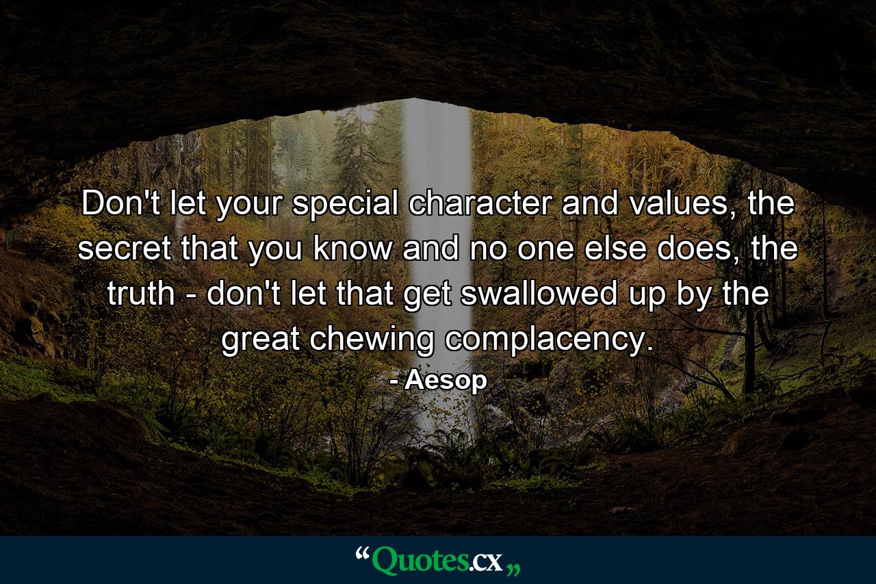 Don't let your special character and values, the secret that you know and no one else does, the truth - don't let that get swallowed up by the great chewing complacency. - Quote by Aesop