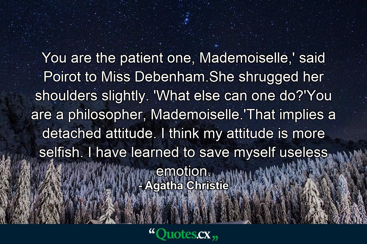 You are the patient one, Mademoiselle,' said Poirot to Miss Debenham.She shrugged her shoulders slightly. 'What else can one do?'You are a philosopher, Mademoiselle.'That implies a detached attitude. I think my attitude is more selfish. I have learned to save myself useless emotion. - Quote by Agatha Christie