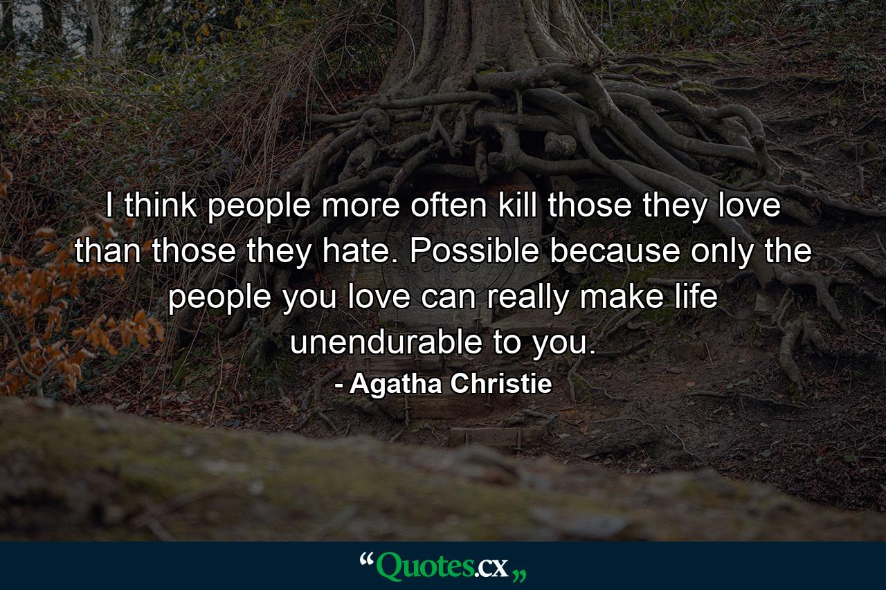 I think people more often kill those they love than those they hate. Possible because only the people you love can really make life unendurable to you. - Quote by Agatha Christie