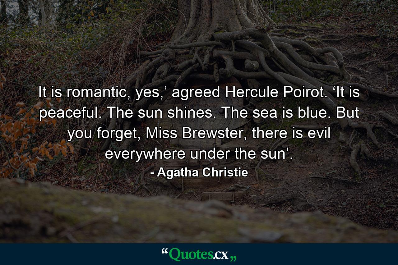 It is romantic, yes,’ agreed Hercule Poirot. ‘It is peaceful. The sun shines. The sea is blue. But you forget, Miss Brewster, there is evil everywhere under the sun’. - Quote by Agatha Christie