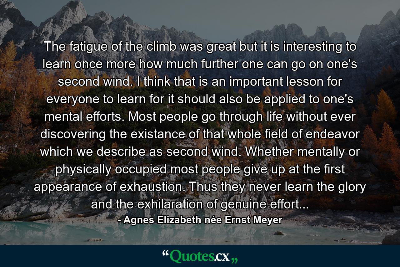 The fatigue of the climb was great but it is interesting to learn once more how much further one can go on one's second wind. I think that is an important lesson for everyone to learn for it should also be applied to one's mental efforts. Most people go through life without ever discovering the existance of that whole field of endeavor which we describe as second wind. Whether mentally or physically occupied most people give up at the first appearance of exhaustion. Thus they never learn the glory and the exhilaration of genuine effort... - Quote by Agnes Elizabeth née Ernst Meyer