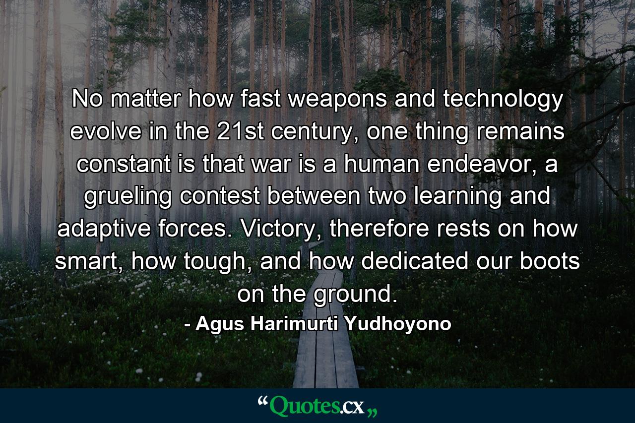 No matter how fast weapons and technology evolve in the 21st century, one thing remains constant is that war is a human endeavor, a grueling contest between two learning and adaptive forces. Victory, therefore rests on how smart, how tough, and how dedicated our boots on the ground. - Quote by Agus Harimurti Yudhoyono