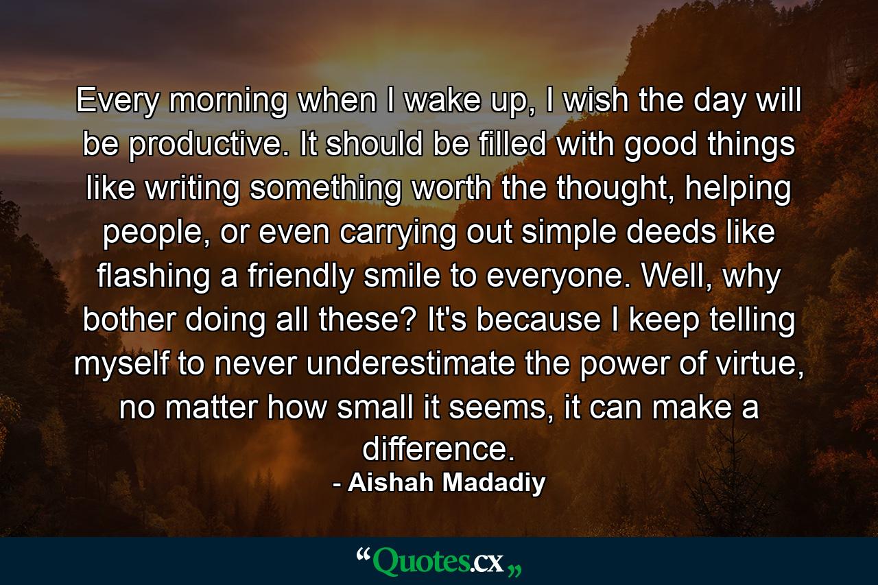 Every morning when I wake up, I wish the day will be productive. It should be filled with good things like writing something worth the thought, helping people, or even carrying out simple deeds like flashing a friendly smile to everyone. Well, why bother doing all these? It's because I keep telling myself to never underestimate the power of virtue, no matter how small it seems, it can make a difference. - Quote by Aishah Madadiy