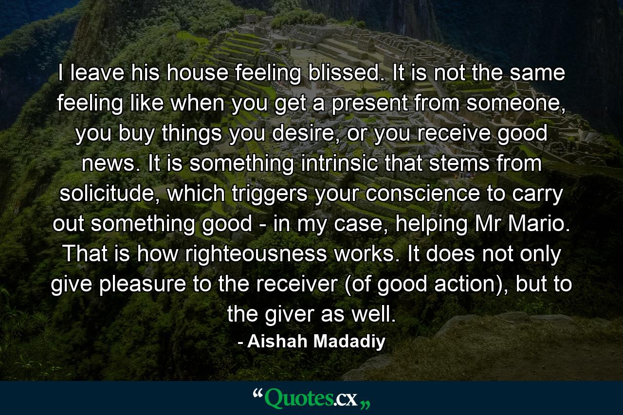 I leave his house feeling blissed. It is not the same feeling like when you get a present from someone, you buy things you desire, or you receive good news. It is something intrinsic that stems from solicitude, which triggers your conscience to carry out something good - in my case, helping Mr Mario. That is how righteousness works. It does not only give pleasure to the receiver (of good action), but to the giver as well. - Quote by Aishah Madadiy