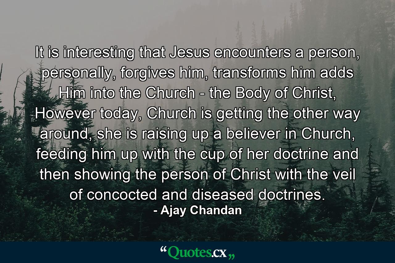 It is interesting that Jesus encounters a person, personally, forgives him, transforms him adds Him into the Church - the Body of Christ, However today, Church is getting the other way around, she is raising up a believer in Church, feeding him up with the cup of her doctrine and then showing the person of Christ with the veil of concocted and diseased doctrines. - Quote by Ajay Chandan