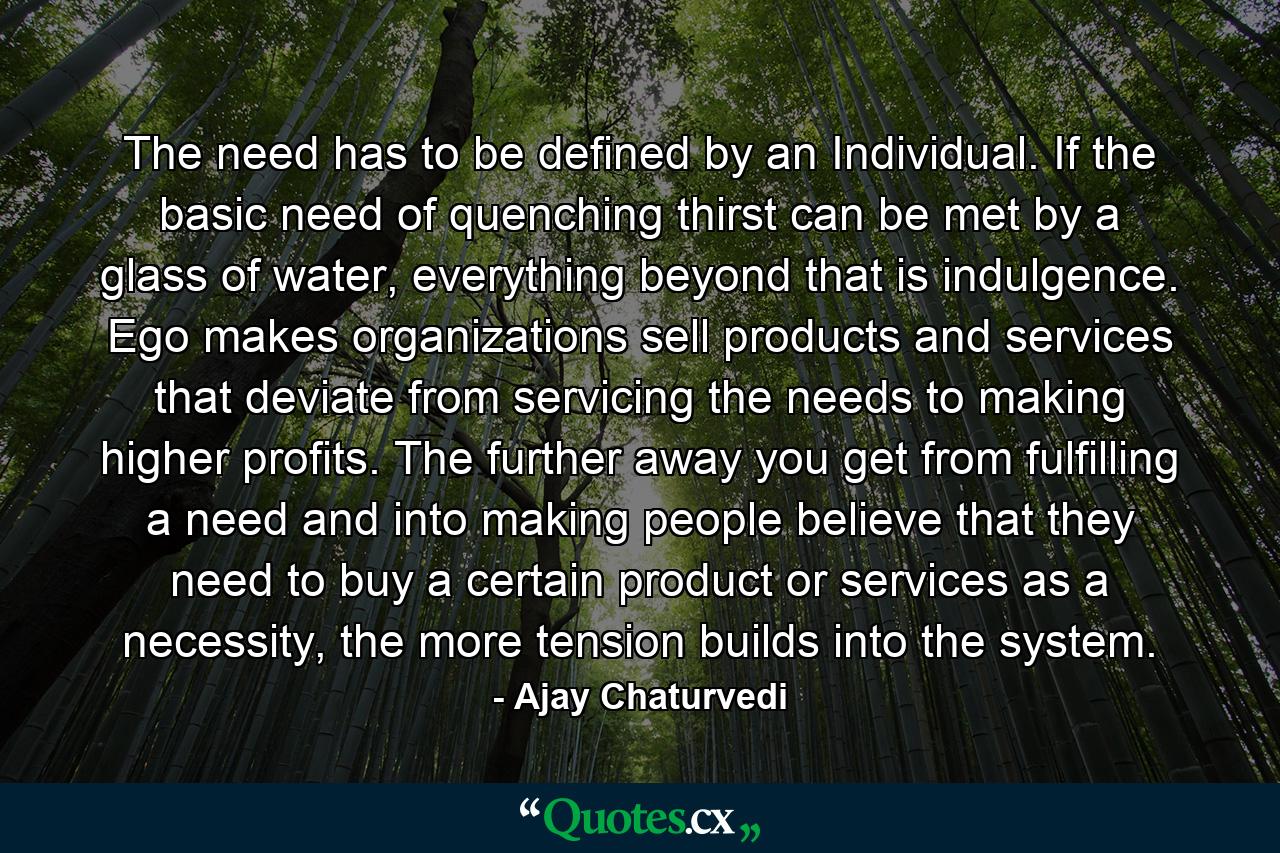 The need has to be defined by an Individual. If the basic need of quenching thirst can be met by a glass of water, everything beyond that is indulgence. Ego makes organizations sell products and services that deviate from servicing the needs to making higher profits. The further away you get from fulfilling a need and into making people believe that they need to buy a certain product or services as a necessity, the more tension builds into the system. - Quote by Ajay Chaturvedi