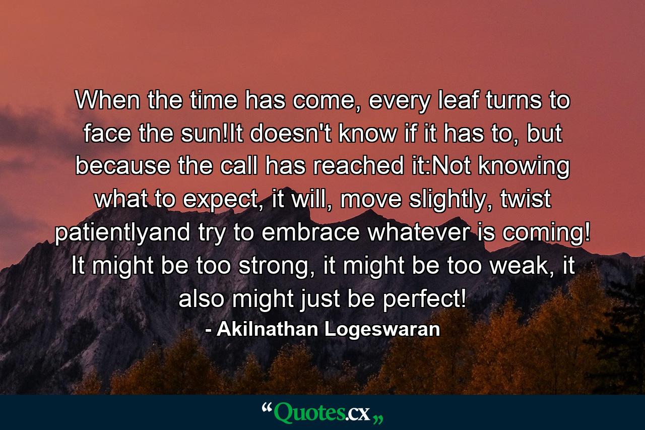 When the time has come, every leaf turns to face the sun!It doesn't know if it has to, but because the call has reached it:Not knowing what to expect, it will, move slightly, twist patientlyand try to embrace whatever is coming! It might be too strong, it might be too weak, it also might just be perfect! - Quote by Akilnathan Logeswaran