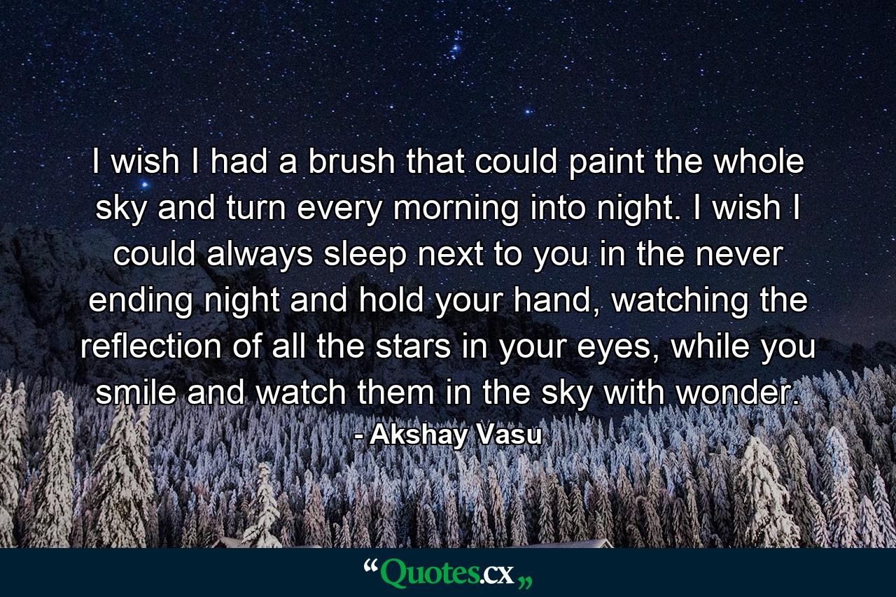 I wish I had a brush that could paint the whole sky and turn every morning into night. I wish I could always sleep next to you in the never ending night and hold your hand, watching the reflection of all the stars in your eyes, while you smile and watch them in the sky with wonder. - Quote by Akshay Vasu