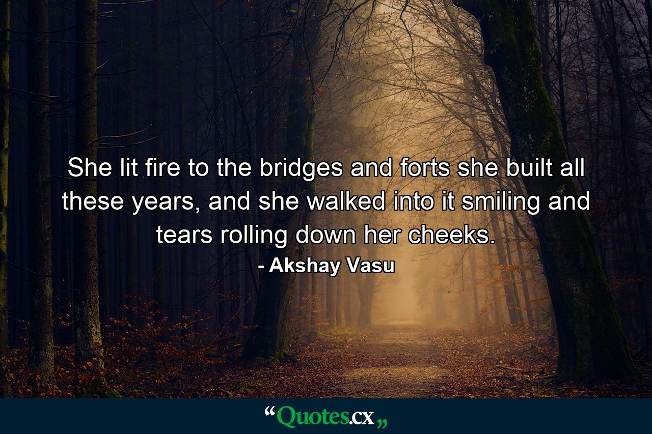 She lit fire to the bridges and forts she built all these years, and she walked into it smiling and tears rolling down her cheeks. - Quote by Akshay Vasu