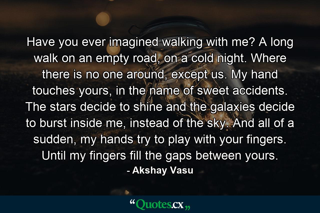 Have you ever imagined walking with me? A long walk on an empty road, on a cold night. Where there is no one around, except us. My hand touches yours, in the name of sweet accidents. The stars decide to shine and the galaxies decide to burst inside me, instead of the sky. And all of a sudden, my hands try to play with your fingers. Until my fingers fill the gaps between yours. - Quote by Akshay Vasu