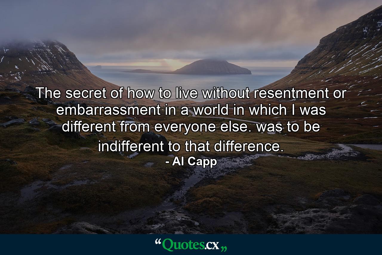 The secret of how to live without resentment or embarrassment in a world in which I was different from everyone else. was to be indifferent to that difference. - Quote by Al Capp