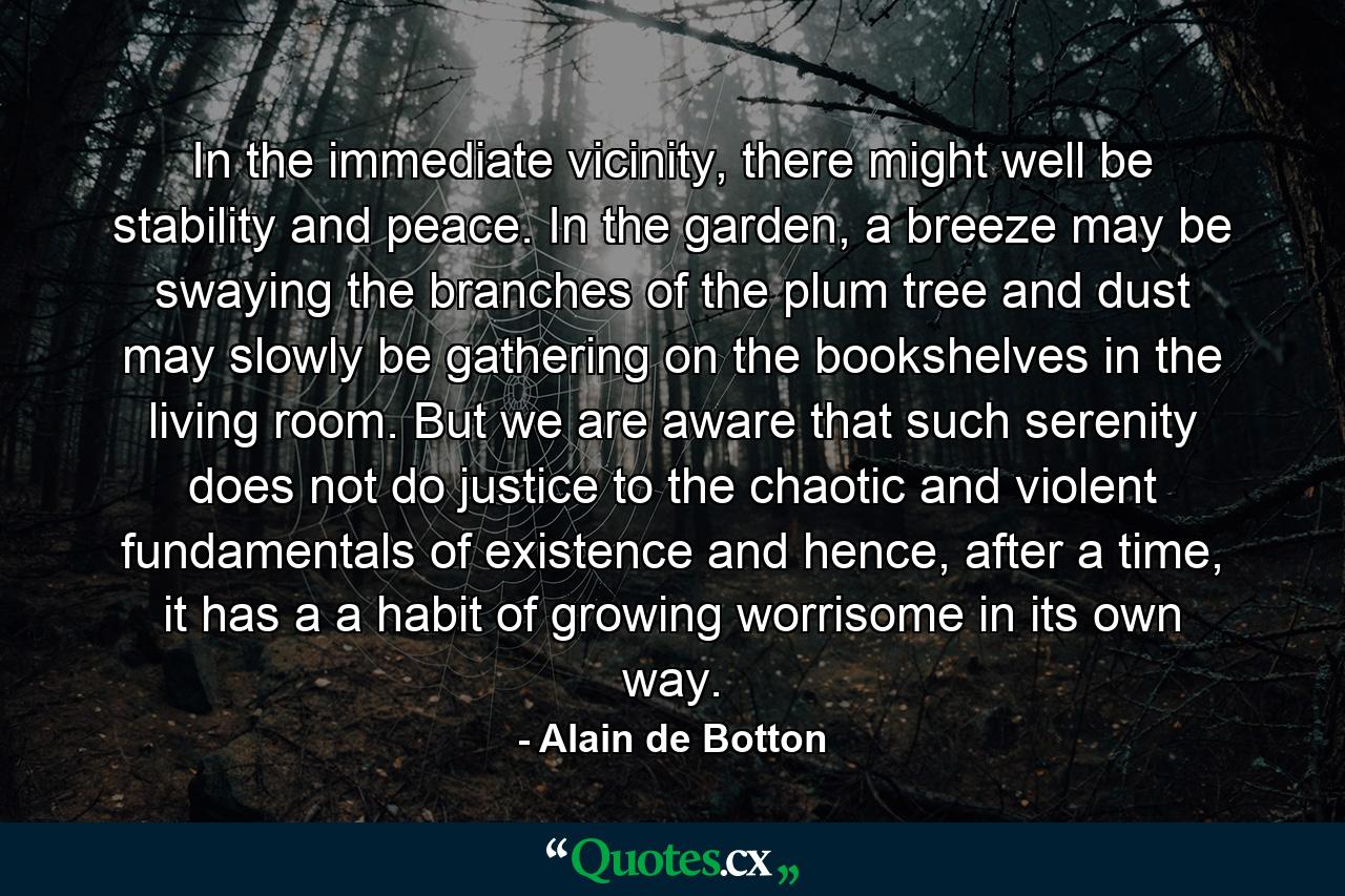 In the immediate vicinity, there might well be stability and peace. In the garden, a breeze may be swaying the branches of the plum tree and dust may slowly be gathering on the bookshelves in the living room. But we are aware that such serenity does not do justice to the chaotic and violent fundamentals of existence and hence, after a time, it has a a habit of growing worrisome in its own way. - Quote by Alain de Botton