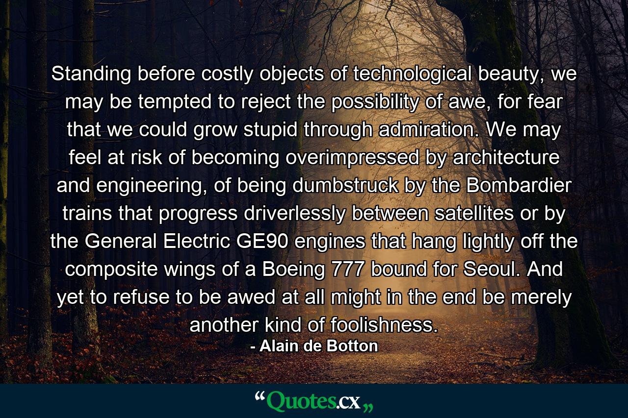 Standing before costly objects of technological beauty, we may be tempted to reject the possibility of awe, for fear that we could grow stupid through admiration. We may feel at risk of becoming overimpressed by architecture and engineering, of being dumbstruck by the Bombardier trains that progress driverlessly between satellites or by the General Electric GE90 engines that hang lightly off the composite wings of a Boeing 777 bound for Seoul. And yet to refuse to be awed at all might in the end be merely another kind of foolishness. - Quote by Alain de Botton