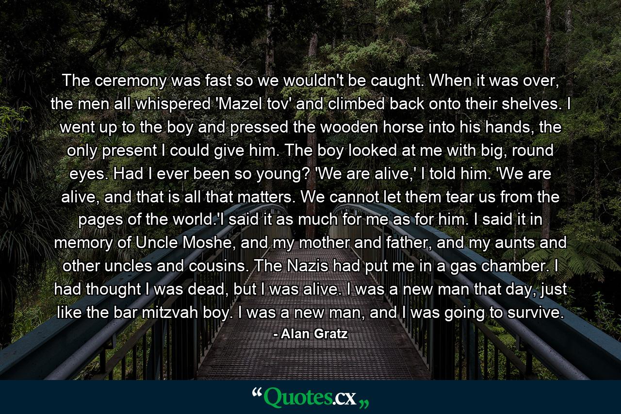 The ceremony was fast so we wouldn't be caught. When it was over, the men all whispered 'Mazel tov' and climbed back onto their shelves. I went up to the boy and pressed the wooden horse into his hands, the only present I could give him. The boy looked at me with big, round eyes. Had I ever been so young? 'We are alive,' I told him. 'We are alive, and that is all that matters. We cannot let them tear us from the pages of the world.'I said it as much for me as for him. I said it in memory of Uncle Moshe, and my mother and father, and my aunts and other uncles and cousins. The Nazis had put me in a gas chamber. I had thought I was dead, but I was alive. I was a new man that day, just like the bar mitzvah boy. I was a new man, and I was going to survive. - Quote by Alan Gratz