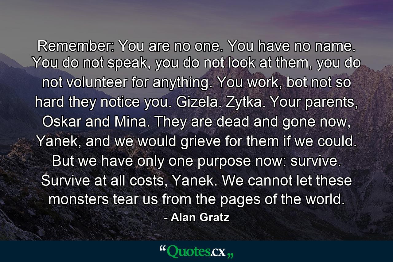 Remember: You are no one. You have no name. You do not speak, you do not look at them, you do not volunteer for anything. You work, bot not so hard they notice you. Gizela. Zytka. Your parents, Oskar and Mina. They are dead and gone now, Yanek, and we would grieve for them if we could. But we have only one purpose now: survive. Survive at all costs, Yanek. We cannot let these monsters tear us from the pages of the world. - Quote by Alan Gratz