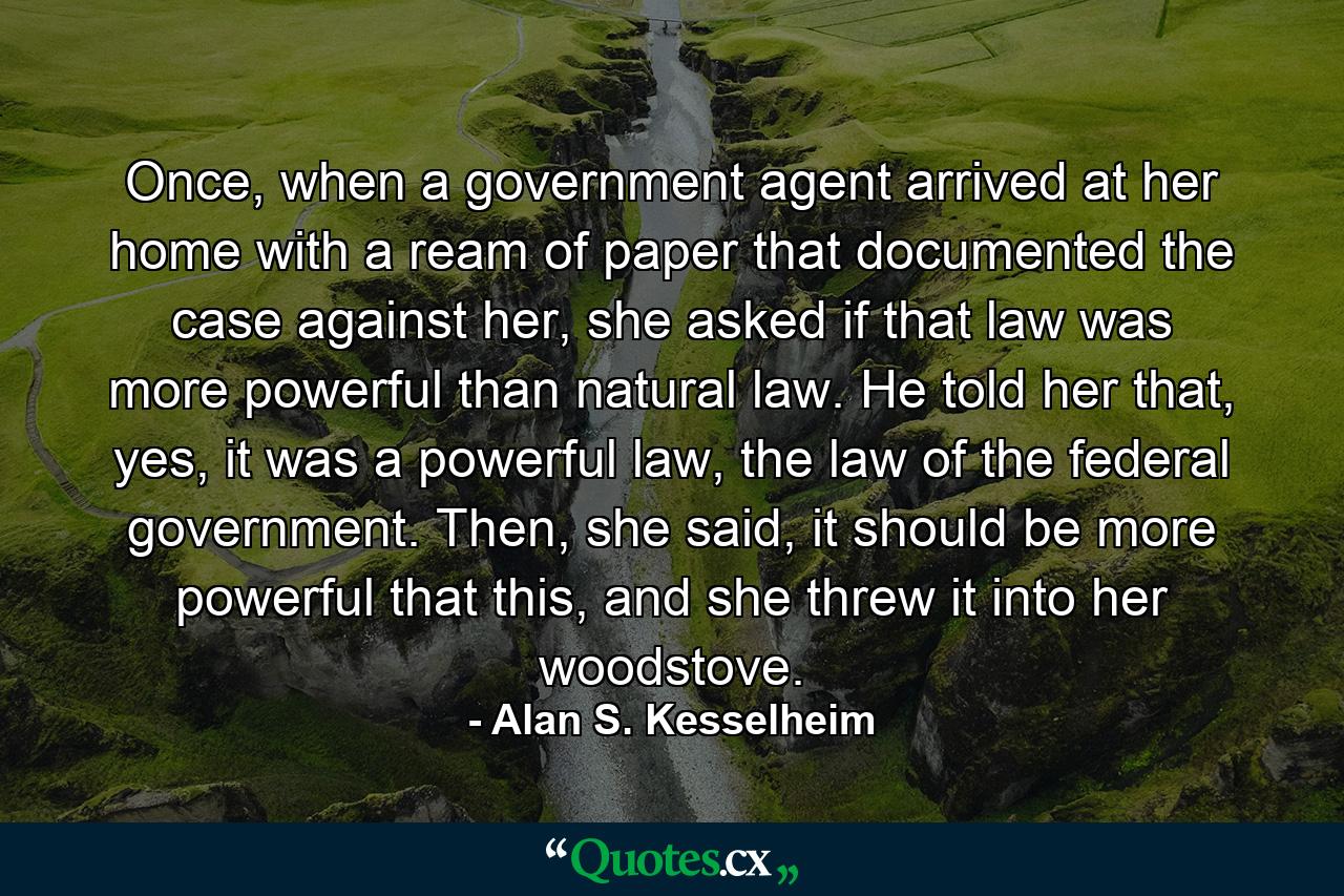 Once, when a government agent arrived at her home with a ream of paper that documented the case against her, she asked if that law was more powerful than natural law. He told her that, yes, it was a powerful law, the law of the federal government. Then, she said, it should be more powerful that this, and she threw it into her woodstove. - Quote by Alan S. Kesselheim