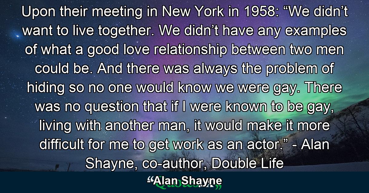 Upon their meeting in New York in 1958: “We didn’t want to live together. We didn’t have any examples of what a good love relationship between two men could be. And there was always the problem of hiding so no one would know we were gay. There was no question that if I were known to be gay, living with another man, it would make it more difficult for me to get work as an actor.” - Alan Shayne, co-author, Double Life - Quote by Alan Shayne