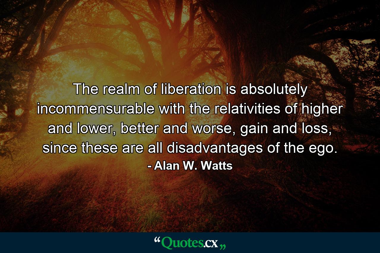 The realm of liberation is absolutely incommensurable with the relativities of higher and lower, better and worse, gain and loss, since these are all disadvantages of the ego. - Quote by Alan W. Watts