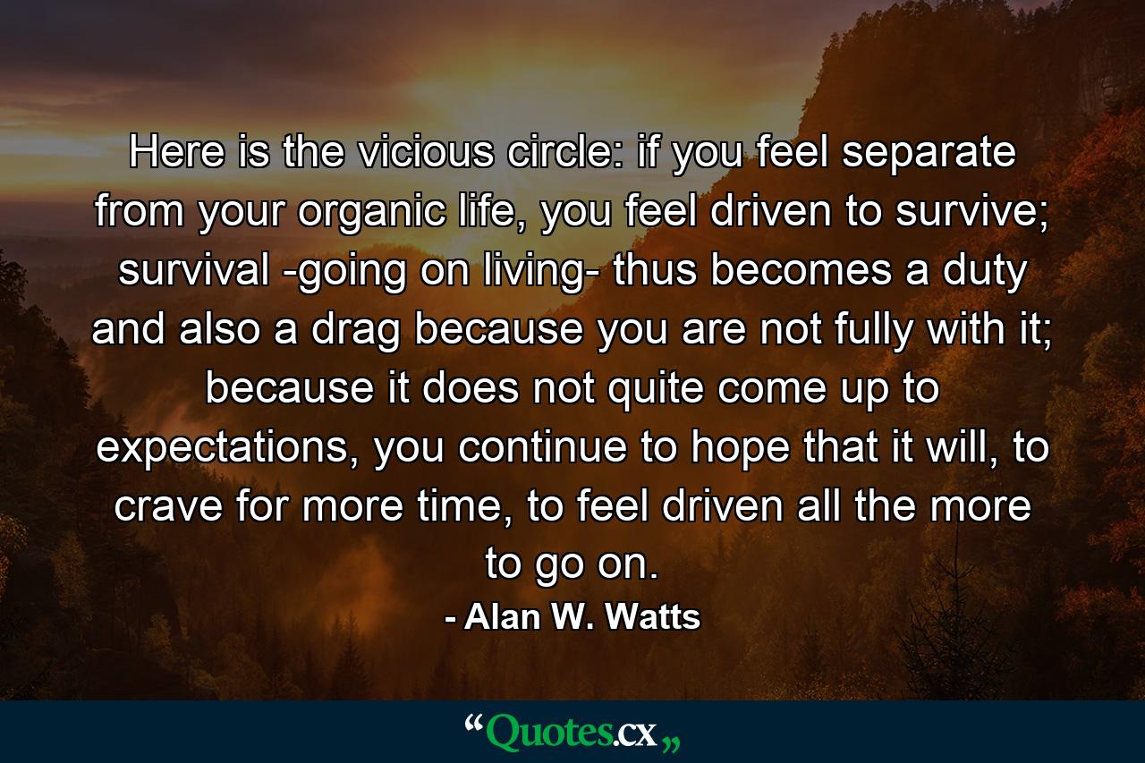 Here is the vicious circle: if you feel separate from your organic life, you feel driven to survive; survival -going on living- thus becomes a duty and also a drag because you are not fully with it; because it does not quite come up to expectations, you continue to hope that it will, to crave for more time, to feel driven all the more to go on. - Quote by Alan W. Watts