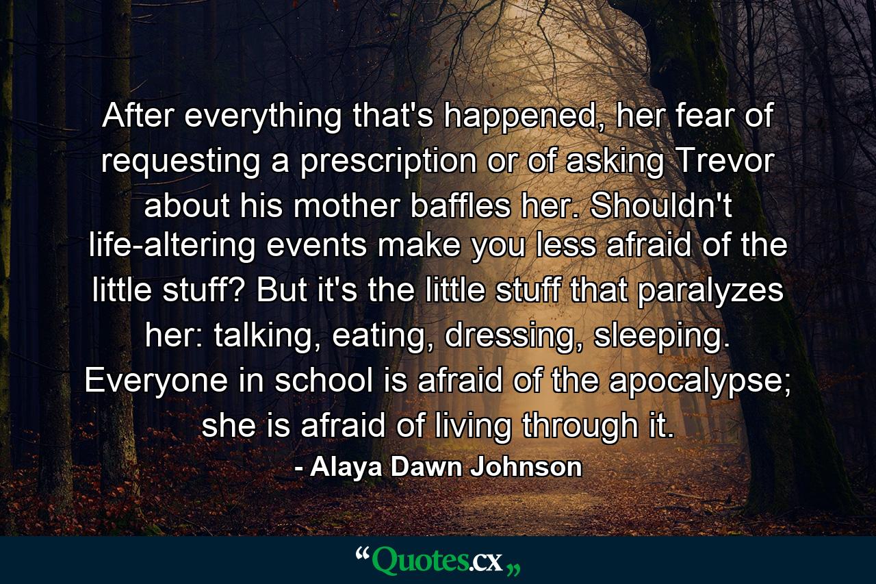 After everything that's happened, her fear of requesting a prescription or of asking Trevor about his mother baffles her. Shouldn't life-altering events make you less afraid of the little stuff? But it's the little stuff that paralyzes her: talking, eating, dressing, sleeping. Everyone in school is afraid of the apocalypse; she is afraid of living through it. - Quote by Alaya Dawn Johnson