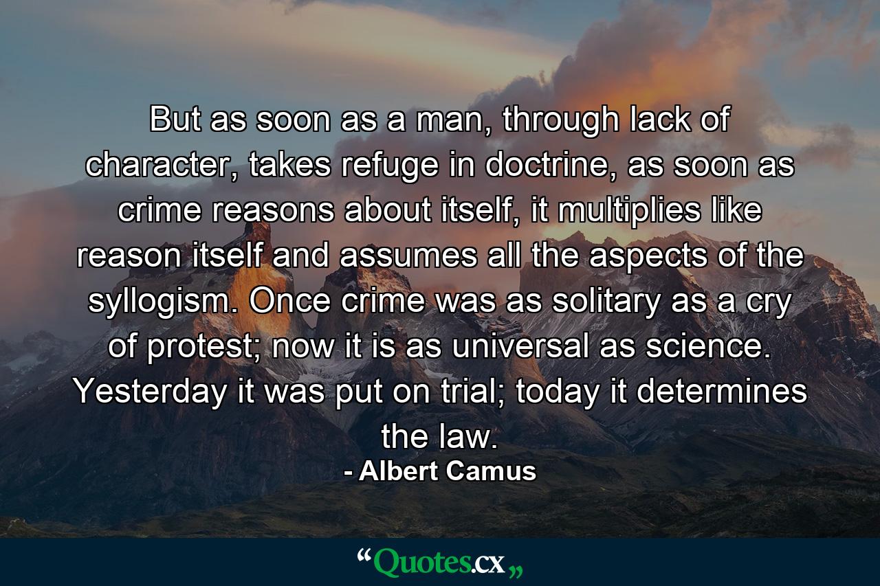 But as soon as a man, through lack of character, takes refuge in doctrine, as soon as crime reasons about itself, it multiplies like reason itself and assumes all the aspects of the syllogism. Once crime was as solitary as a cry of protest; now it is as universal as science. Yesterday it was put on trial; today it determines the law. - Quote by Albert Camus