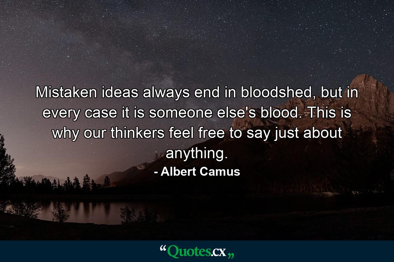 Mistaken ideas always end in bloodshed, but in every case it is someone else's blood. This is why our thinkers feel free to say just about anything. - Quote by Albert Camus