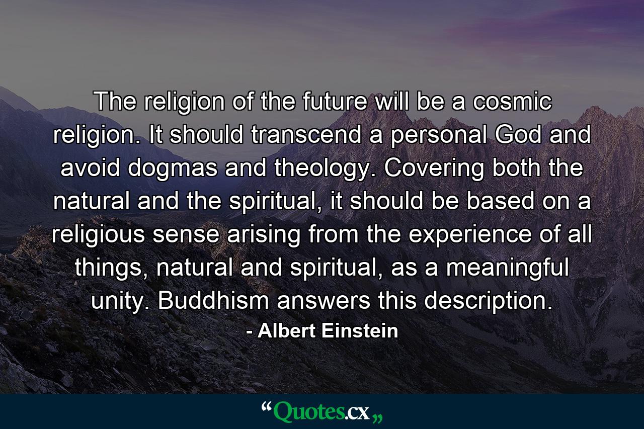 The religion of the future will be a cosmic religion. It should transcend a personal God and avoid dogmas and theology. Covering both the natural and the spiritual, it should be based on a religious sense arising from the experience of all things, natural and spiritual, as a meaningful unity. Buddhism answers this description. - Quote by Albert Einstein