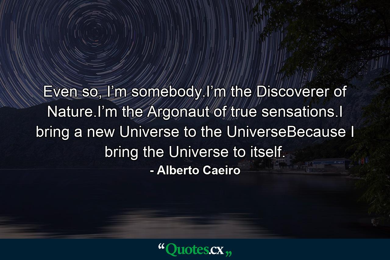 Even so, I’m somebody.I’m the Discoverer of Nature.I’m the Argonaut of true sensations.I bring a new Universe to the UniverseBecause I bring the Universe to itself. - Quote by Alberto Caeiro