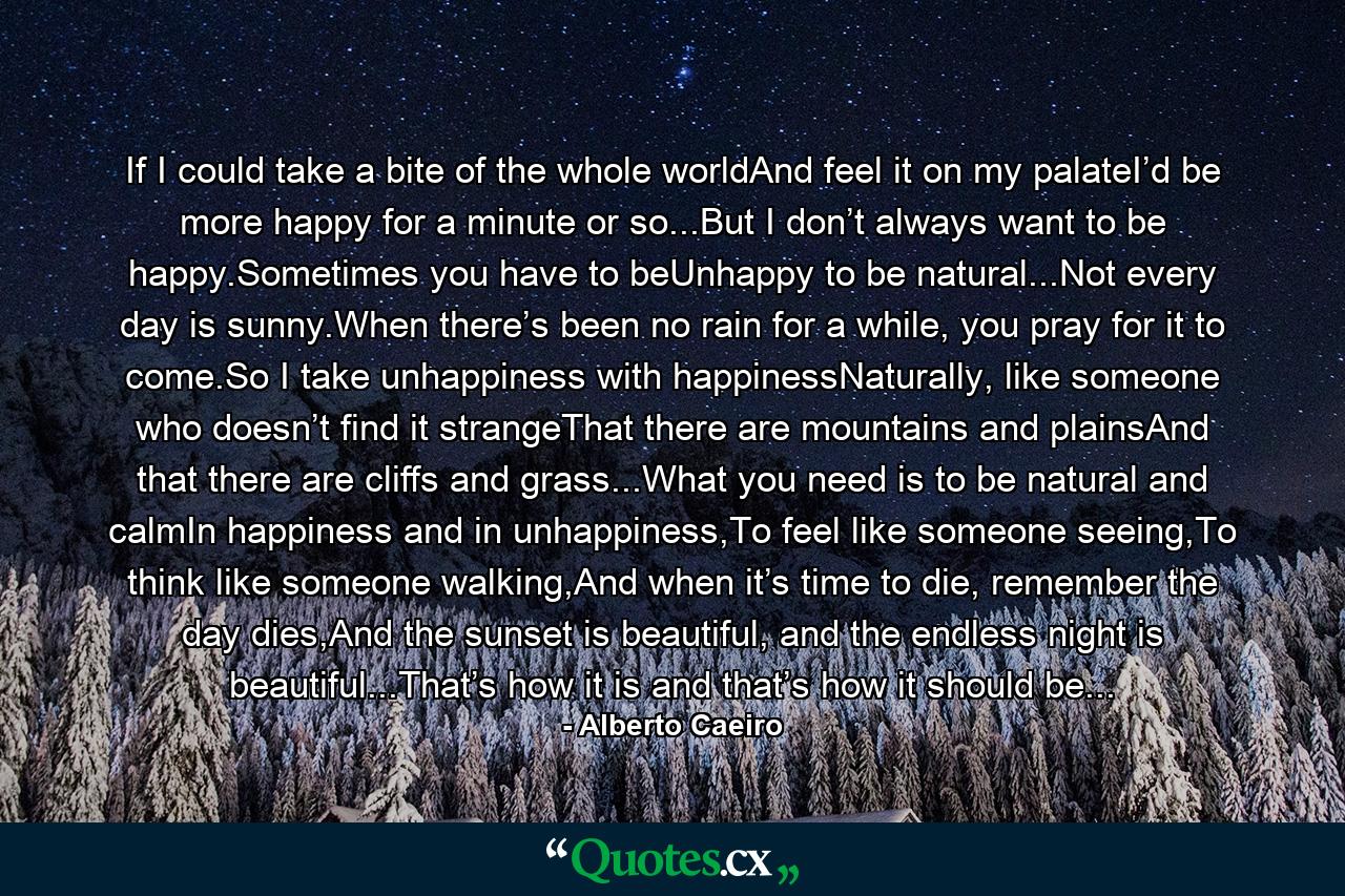 If I could take a bite of the whole worldAnd feel it on my palateI’d be more happy for a minute or so...But I don’t always want to be happy.Sometimes you have to beUnhappy to be natural...Not every day is sunny.When there’s been no rain for a while, you pray for it to come.So I take unhappiness with happinessNaturally, like someone who doesn’t find it strangeThat there are mountains and plainsAnd that there are cliffs and grass...What you need is to be natural and calmIn happiness and in unhappiness,To feel like someone seeing,To think like someone walking,And when it’s time to die, remember the day dies,And the sunset is beautiful, and the endless night is beautiful...That’s how it is and that’s how it should be... - Quote by Alberto Caeiro