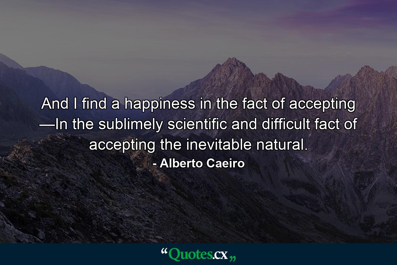 And I find a happiness in the fact of accepting —In the sublimely scientific and difficult fact of accepting the inevitable natural. - Quote by Alberto Caeiro