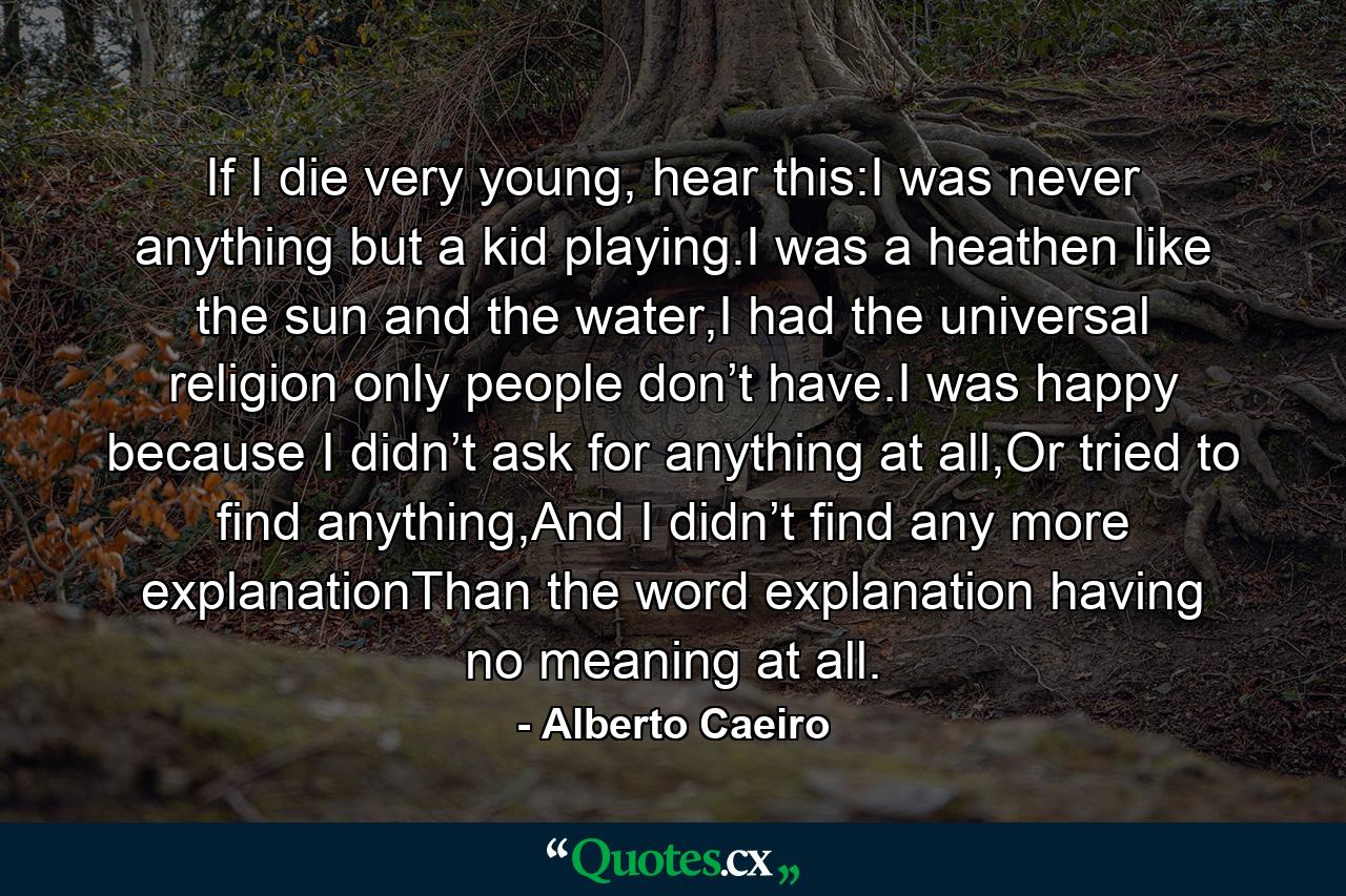 If I die very young, hear this:I was never anything but a kid playing.I was a heathen like the sun and the water,I had the universal religion only people don’t have.I was happy because I didn’t ask for anything at all,Or tried to find anything,And I didn’t find any more explanationThan the word explanation having no meaning at all. - Quote by Alberto Caeiro