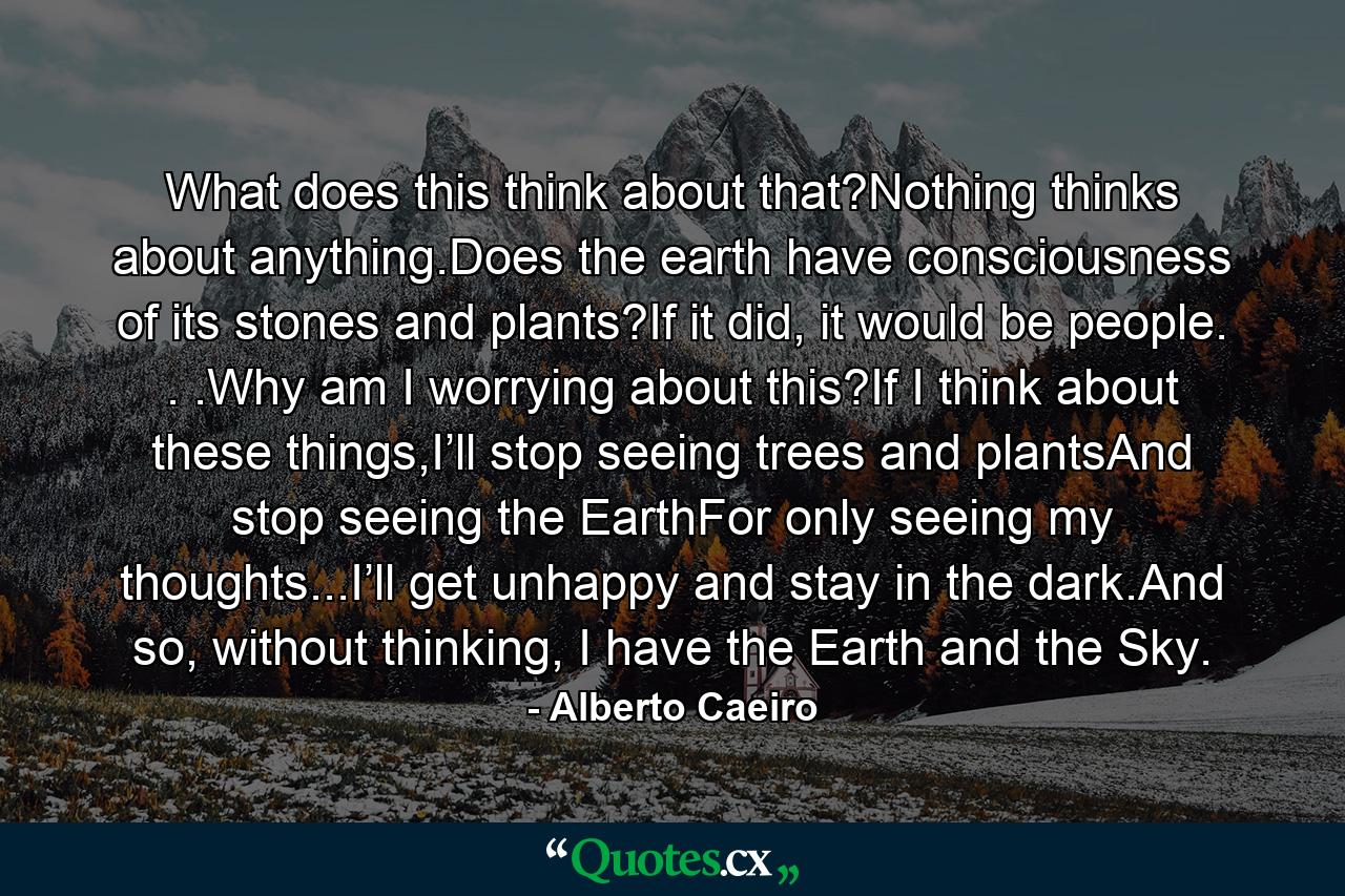 What does this think about that?Nothing thinks about anything.Does the earth have consciousness of its stones and plants?If it did, it would be people. . .Why am I worrying about this?If I think about these things,I’ll stop seeing trees and plantsAnd stop seeing the EarthFor only seeing my thoughts...I’ll get unhappy and stay in the dark.And so, without thinking, I have the Earth and the Sky. - Quote by Alberto Caeiro