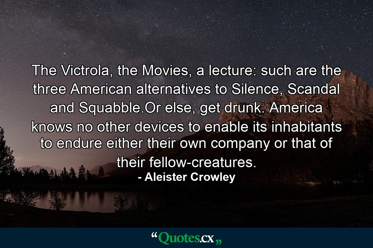 The Victrola, the Movies, a lecture: such are the three American alternatives to Silence, Scandal and Squabble.Or else, get drunk. America knows no other devices to enable its inhabitants to endure either their own company or that of their fellow-creatures. - Quote by Aleister Crowley