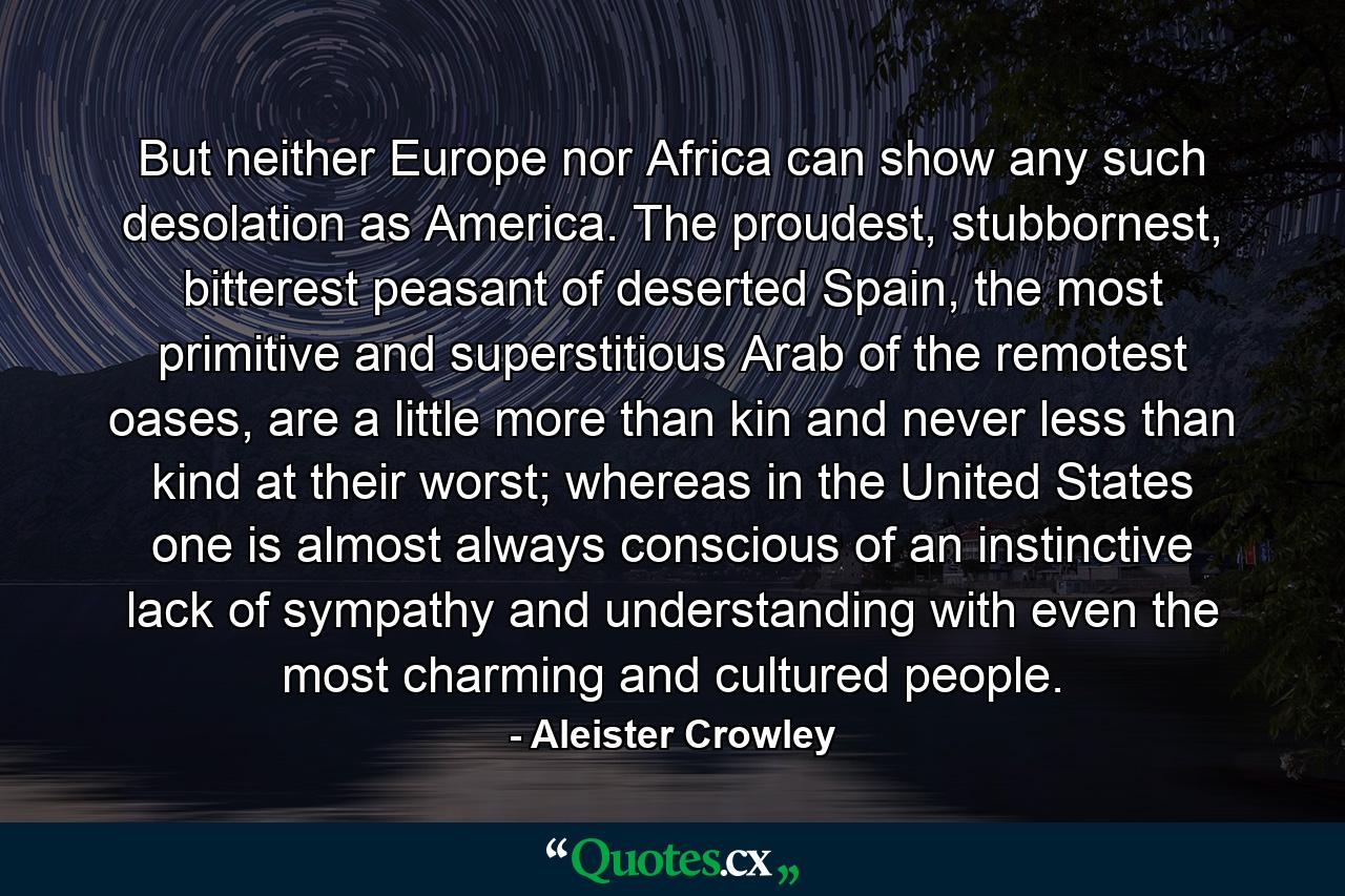 But neither Europe nor Africa can show any such desolation as America. The proudest, stubbornest, bitterest peasant of deserted Spain, the most primitive and superstitious Arab of the remotest oases, are a little more than kin and never less than kind at their worst; whereas in the United States one is almost always conscious of an instinctive lack of sympathy and understanding with even the most charming and cultured people. - Quote by Aleister Crowley