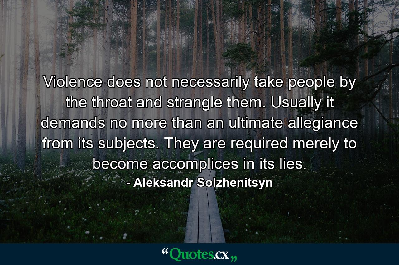 Violence does not necessarily take people by the throat and strangle them. Usually it demands no more than an ultimate allegiance from its subjects. They are required merely to become accomplices in its lies. - Quote by Aleksandr Solzhenitsyn