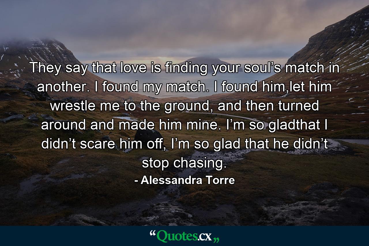 They say that love is finding your soul’s match in another. I found my match. I found him,let him wrestle me to the ground, and then turned around and made him mine. I’m so gladthat I didn’t scare him off, I’m so glad that he didn’t stop chasing. - Quote by Alessandra Torre