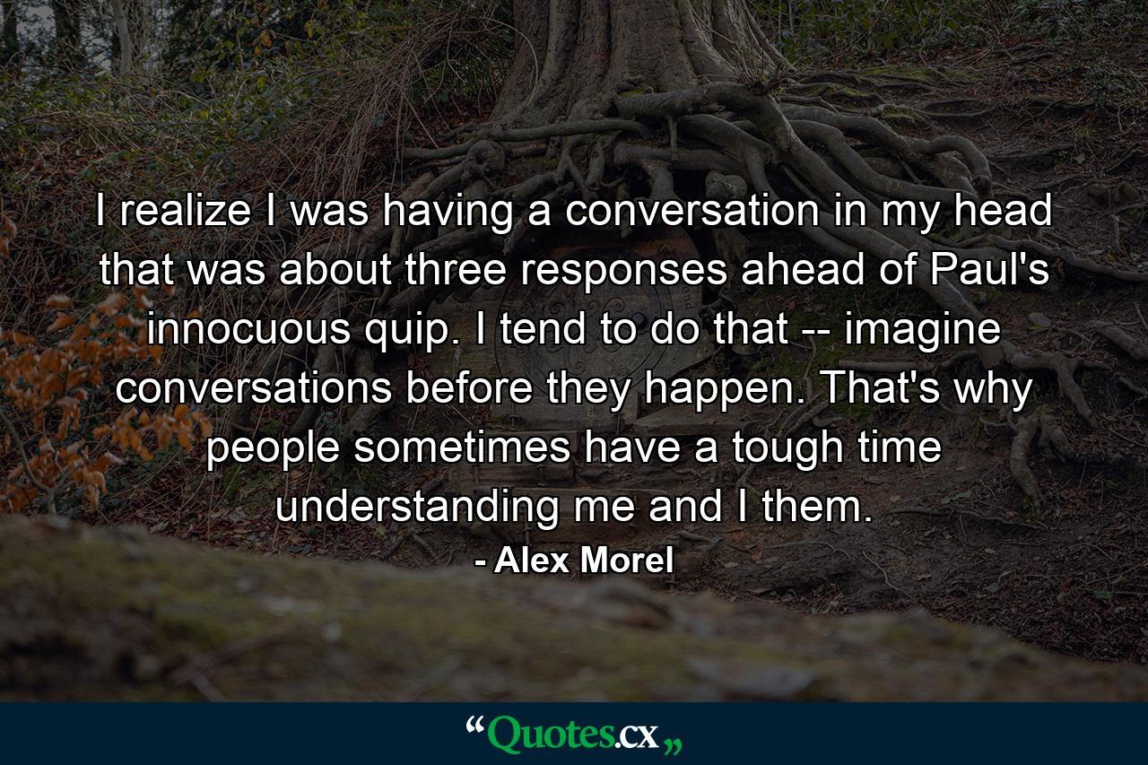 I realize I was having a conversation in my head that was about three responses ahead of Paul's innocuous quip. I tend to do that -- imagine conversations before they happen. That's why people sometimes have a tough time understanding me and I them. - Quote by Alex Morel