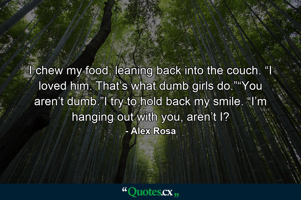 I chew my food, leaning back into the couch. “I loved him. That’s what dumb girls do.”“You aren’t dumb.”I try to hold back my smile. “I’m hanging out with you, aren’t I? - Quote by Alex Rosa