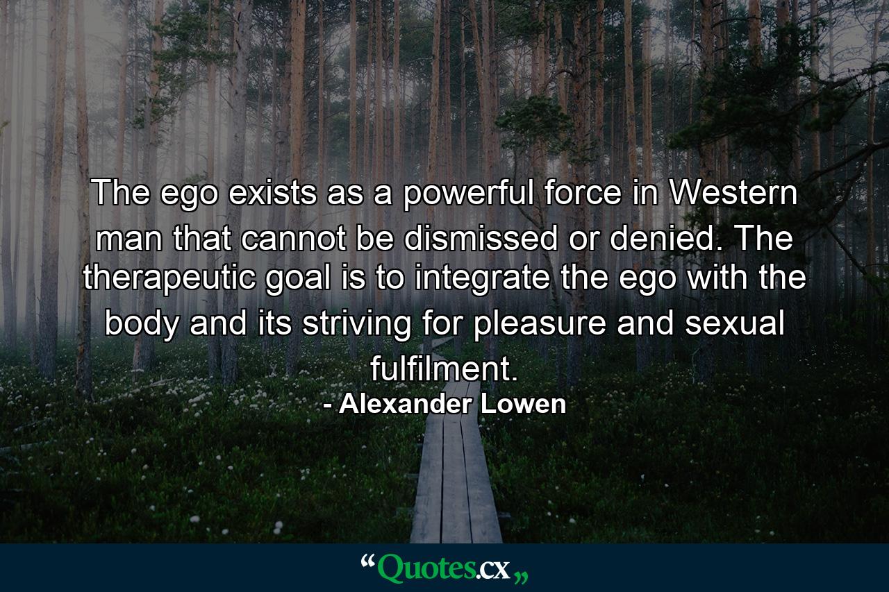 The ego exists as a powerful force in Western man that cannot be dismissed or denied. The therapeutic goal is to integrate the ego with the body and its striving for pleasure and sexual fulfilment. - Quote by Alexander Lowen