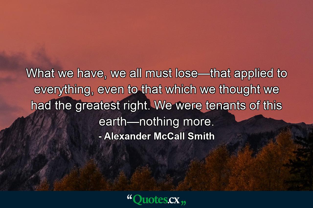 What we have, we all must lose—that applied to everything, even to that which we thought we had the greatest right. We were tenants of this earth—nothing more. - Quote by Alexander McCall Smith