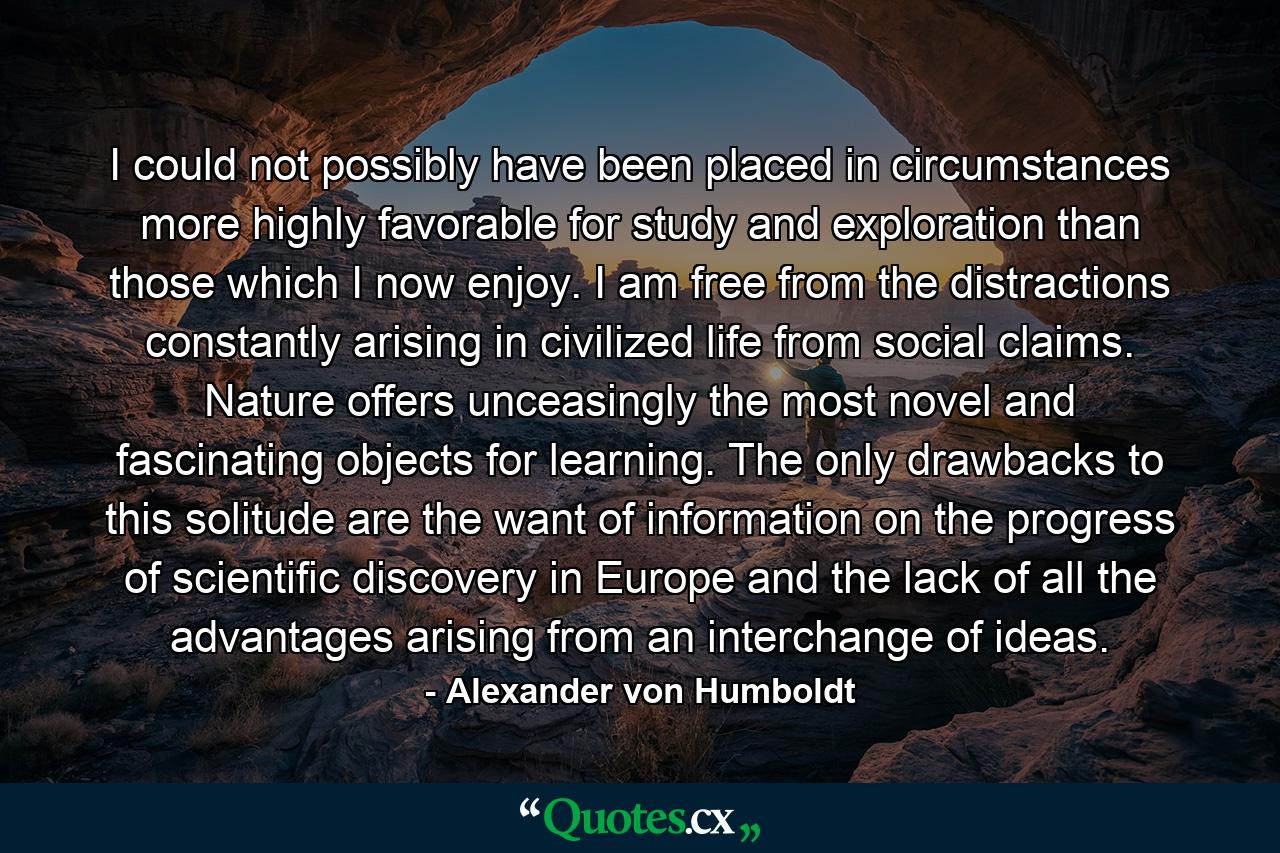 I could not possibly have been placed in circumstances more highly favorable for study and exploration than those which I now enjoy. I am free from the distractions constantly arising in civilized life from social claims. Nature offers unceasingly the most novel and fascinating objects for learning. The only drawbacks to this solitude are the want of information on the progress of scientific discovery in Europe and the lack of all the advantages arising from an interchange of ideas. - Quote by Alexander von Humboldt