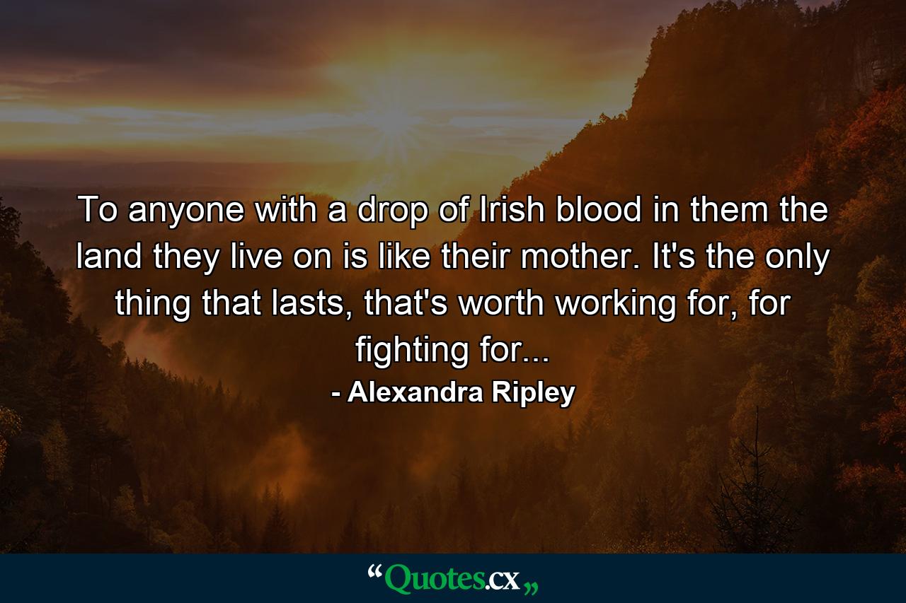 To anyone with a drop of Irish blood in them the land they live on is like their mother. It's the only thing that lasts, that's worth working for, for fighting for... - Quote by Alexandra Ripley