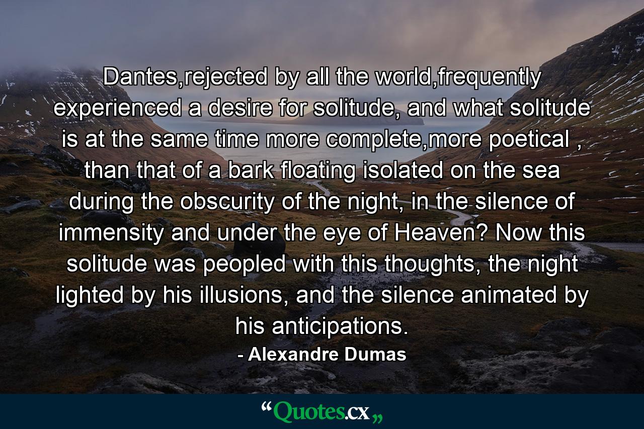 Dantes,rejected by all the world,frequently experienced a desire for solitude, and what solitude is at the same time more complete,more poetical , than that of a bark floating isolated on the sea during the obscurity of the night, in the silence of immensity and under the eye of Heaven? Now this solitude was peopled with this thoughts, the night lighted by his illusions, and the silence animated by his anticipations. - Quote by Alexandre Dumas