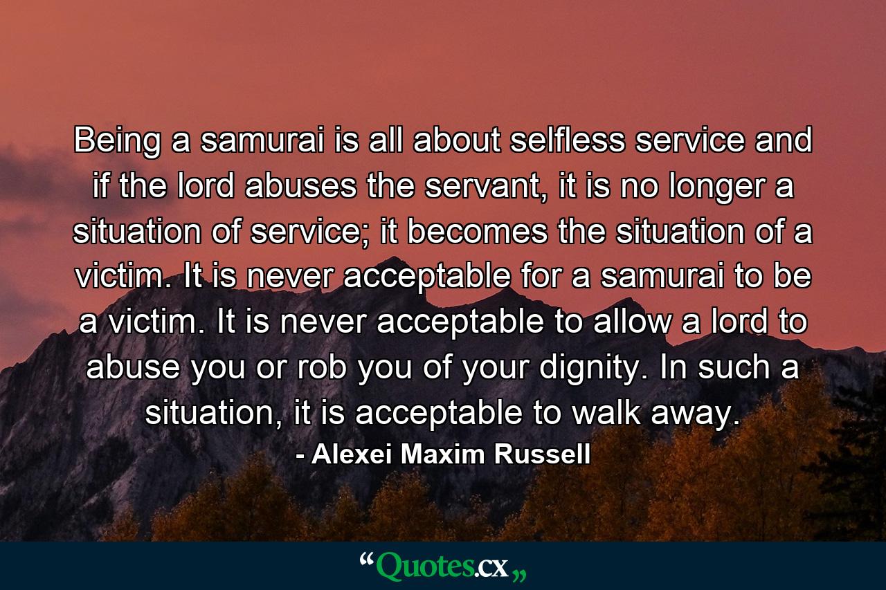 Being a samurai is all about selfless service and if the lord abuses the servant, it is no longer a situation of service; it becomes the situation of a victim. It is never acceptable for a samurai to be a victim. It is never acceptable to allow a lord to abuse you or rob you of your dignity. In such a situation, it is acceptable to walk away. - Quote by Alexei Maxim Russell