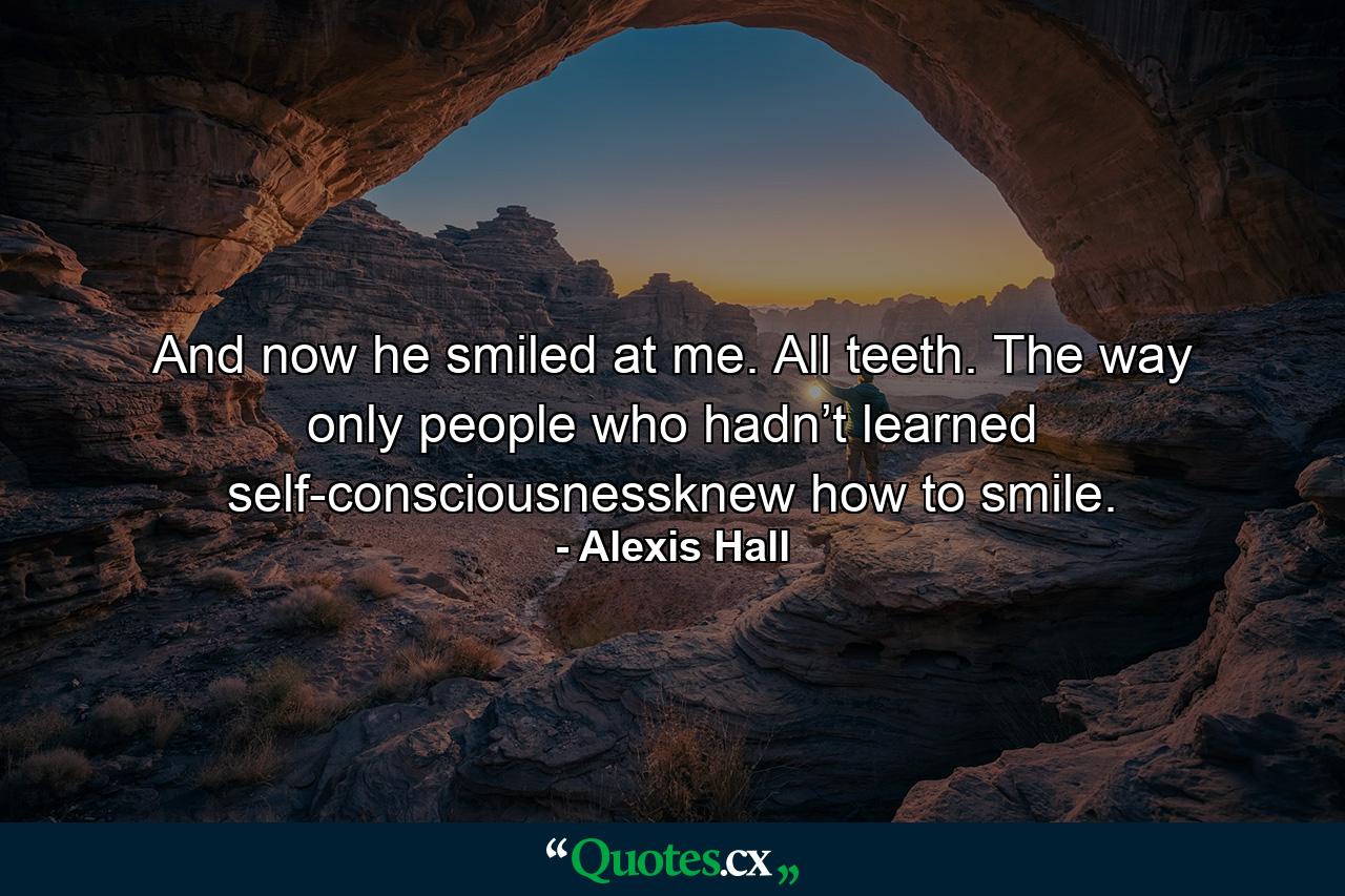 And now he smiled at me. All teeth. The way only people who hadn’t learned self-consciousnessknew how to smile. - Quote by Alexis Hall