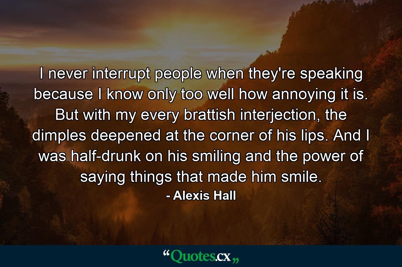 I never interrupt people when they're speaking because I know only too well how annoying it is. But with my every brattish interjection, the dimples deepened at the corner of his lips. And I was half-drunk on his smiling and the power of saying things that made him smile. - Quote by Alexis Hall