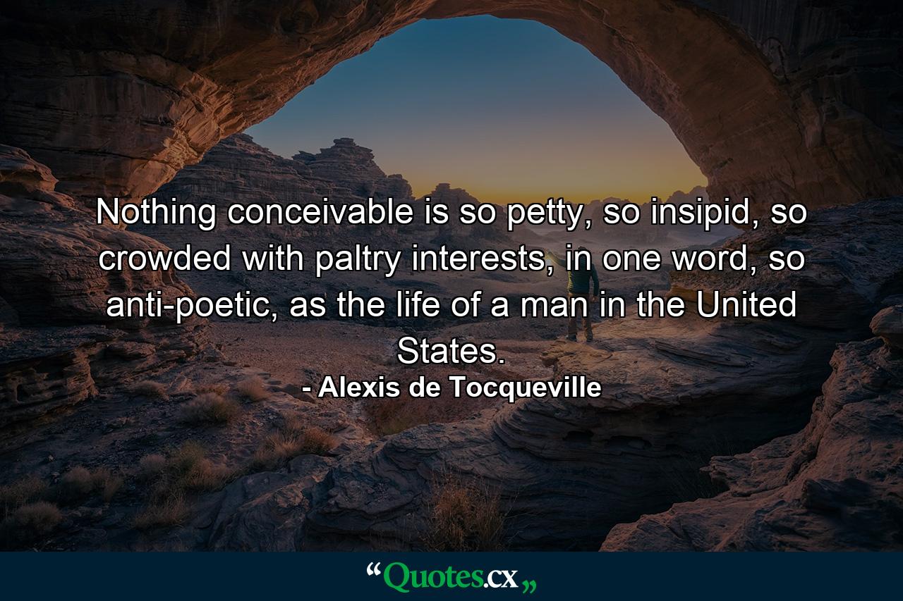 Nothing conceivable is so petty, so insipid, so crowded with paltry interests, in one word, so anti-poetic, as the life of a man in the United States. - Quote by Alexis de Tocqueville