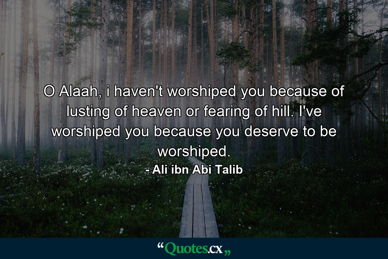 O Alaah, i haven't worshiped you because of lusting of heaven or fearing of hill. I've worshiped you because you deserve to be worshiped. - Quote by Ali ibn Abi Talib