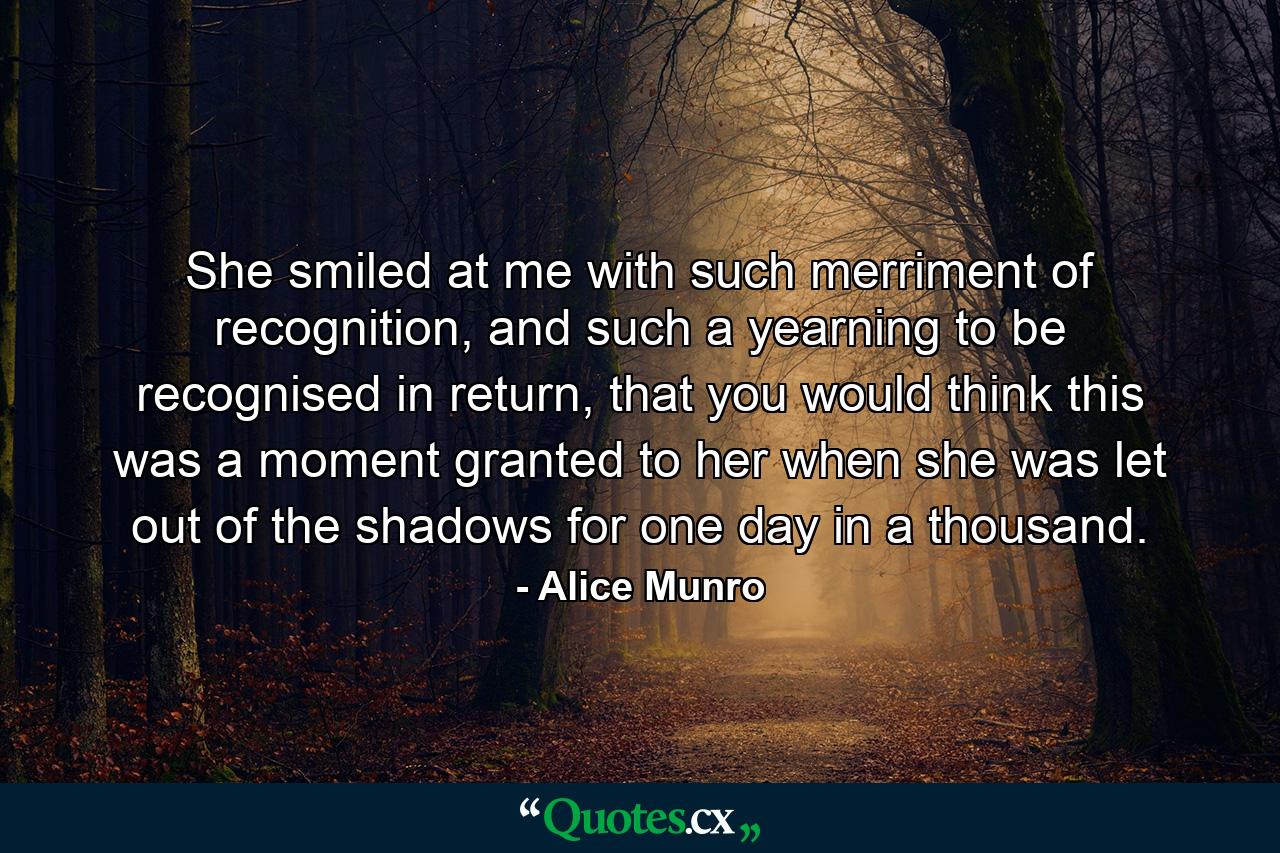 She smiled at me with such merriment of recognition, and such a yearning to be recognised in return, that you would think this was a moment granted to her when she was let out of the shadows for one day in a thousand. - Quote by Alice Munro