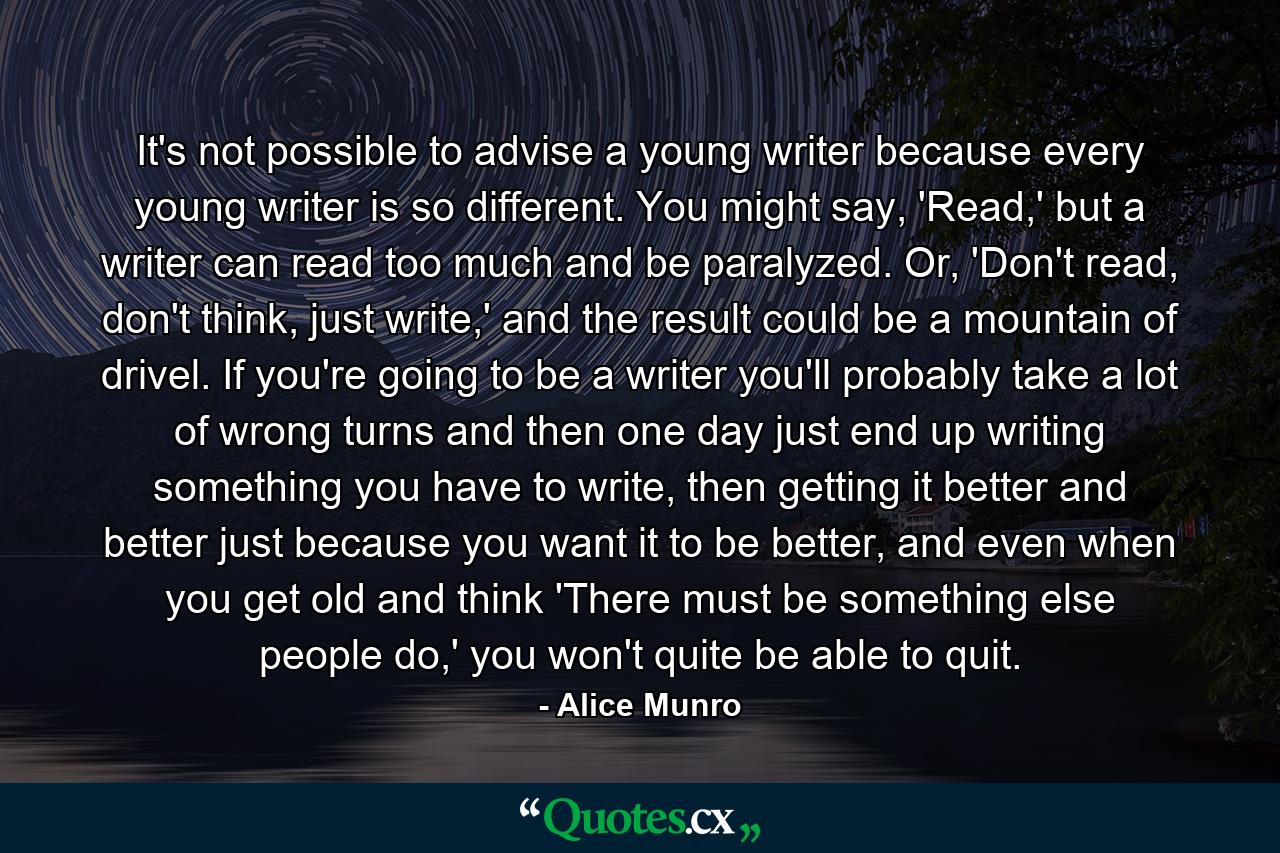 It's not possible to advise a young writer because every young writer is so different. You might say, 'Read,' but a writer can read too much and be paralyzed. Or, 'Don't read, don't think, just write,' and the result could be a mountain of drivel. If you're going to be a writer you'll probably take a lot of wrong turns and then one day just end up writing something you have to write, then getting it better and better just because you want it to be better, and even when you get old and think 'There must be something else people do,' you won't quite be able to quit. - Quote by Alice Munro